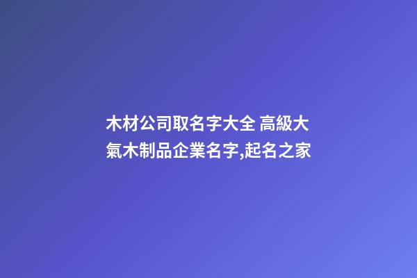 木材公司取名字大全 高級大氣木制品企業名字,起名之家-第1張-公司起名-玄機派